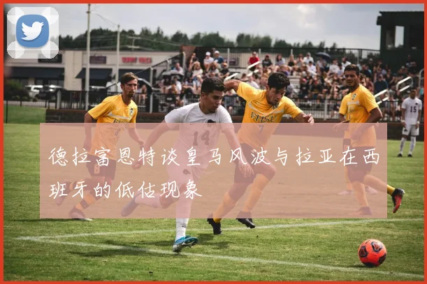 德拉富恩特谈皇马风波与拉亚在西班牙的低估现象