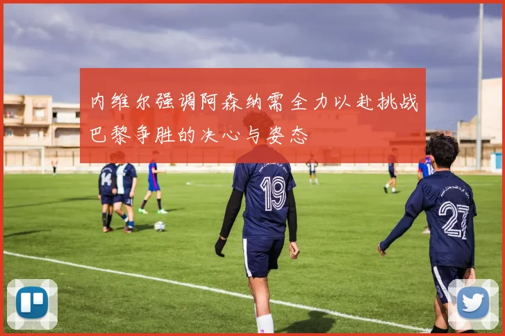 内维尔强调阿森纳需全力以赴挑战巴黎争胜的决心与姿态