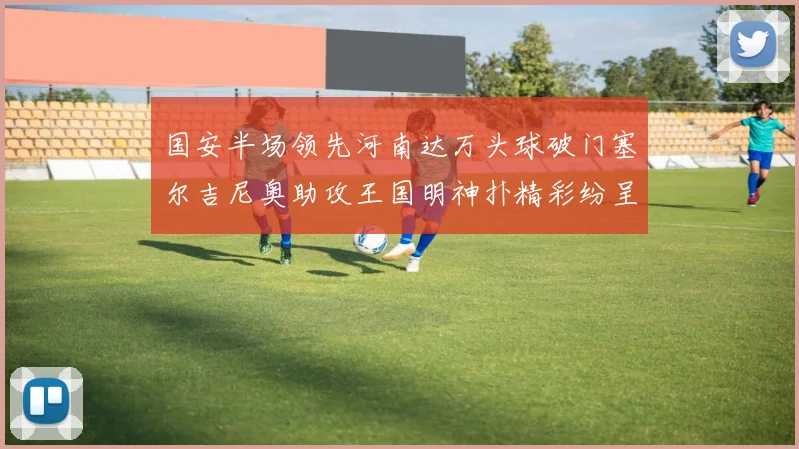 国安半场领先河南达万头球破门塞尔吉尼奥助攻王国明神扑精彩纷呈