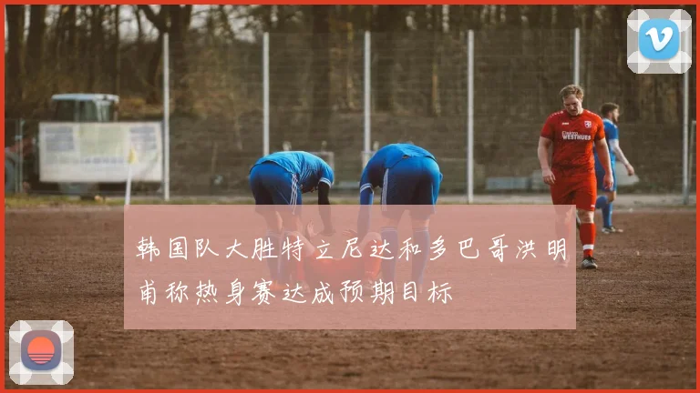 韩国队大胜特立尼达和多巴哥洪明甫称热身赛达成预期目标