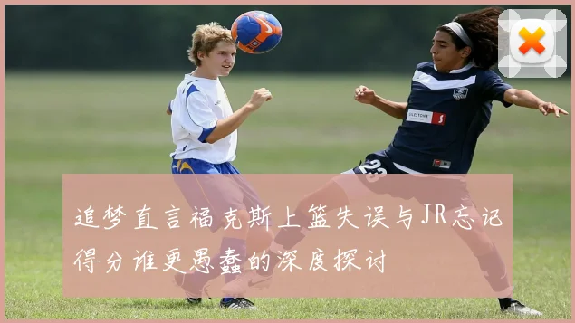追梦直言福克斯上篮失误与JR忘记得分谁更愚蠢的深度探讨