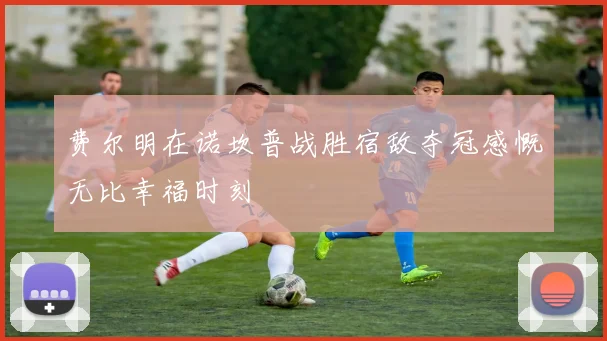 费尔明在诺坎普战胜宿敌夺冠感慨无比幸福时刻