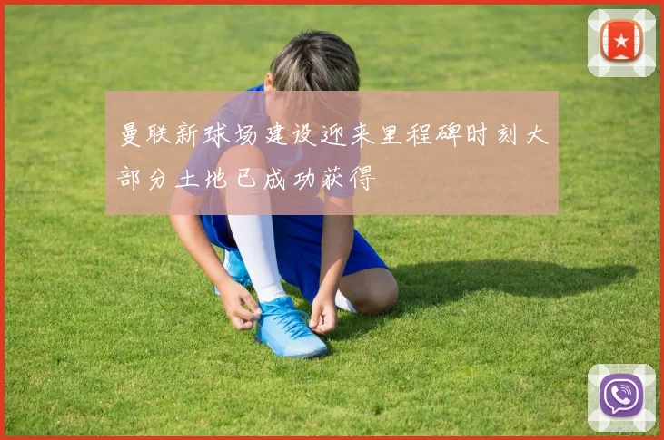 曼联新球场建设迎来里程碑时刻大部分土地已成功获得