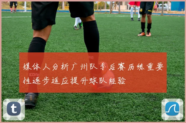 媒体人分析广州队季后赛历练重要性逐步适应提升球队经验