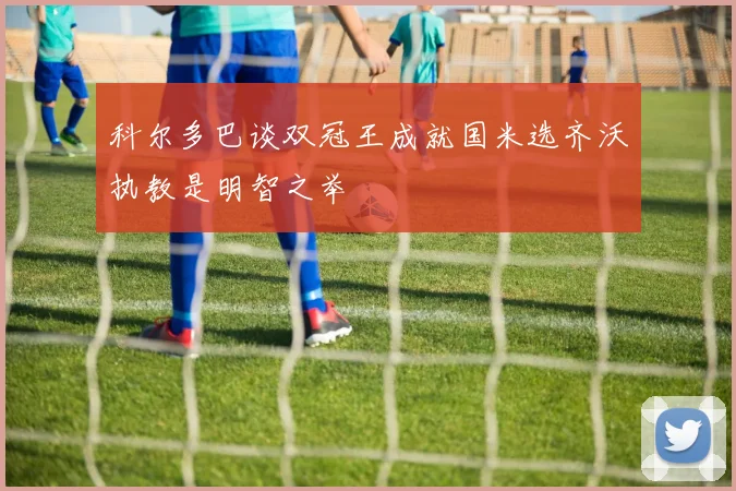 科尔多巴谈双冠王成就国米选齐沃执教是明智之举