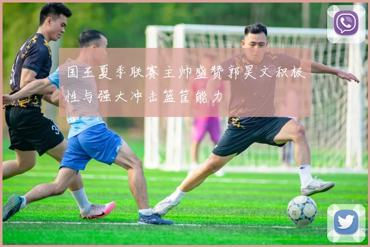 国王夏季联赛主帅盛赞郭昊文积极性与强大冲击篮筐能力