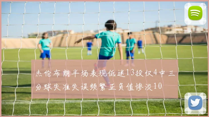 杰伦布朗半场表现低迷13投仅4中三分球失准失误频繁正负值惨淡10