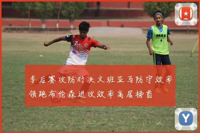 季后赛攻防对决文班亚马防守效率领跑布伦森进攻效率高居榜首