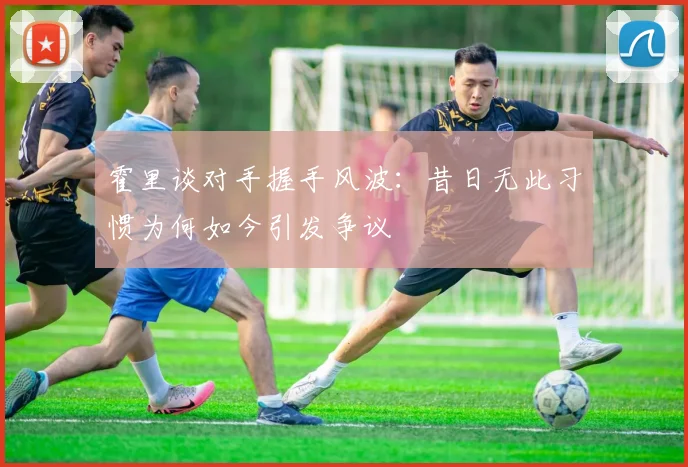 霍里谈对手握手风波：昔日无此习惯为何如今引发争议