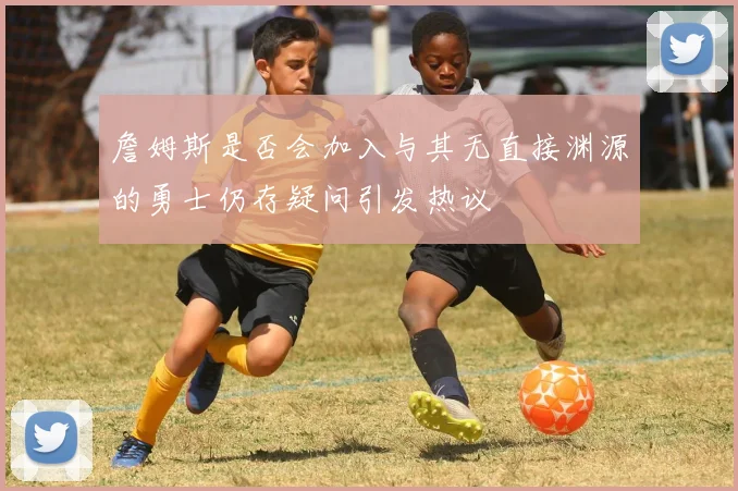 詹姆斯是否会加入与其无直接渊源的勇士仍存疑问引发热议