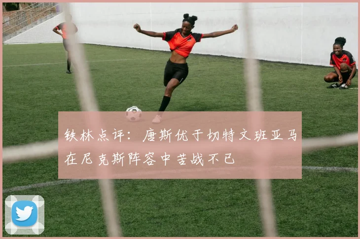 铁林点评：唐斯优于切特文班亚马在尼克斯阵容中苦战不已